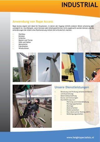 INDUSTRIAL

Rope Access eignet sich ideal für Situationen, in denen der Zugang mithilfe anderer Mittel schwierig oder
unmöglich ist. Zum Beispiel, wenn Gerüste oder Arbeitsplattformen nicht angebracht werden können und die
Anforderungen der Arbeit eine Positionierung mittels Seil erforderlich machen.

       Hochbau
       Brücken
       Schächte
       Masten und Türme
       Höfe und Hallen
       Monumente
       Fabrikhallen
       Windturbinen




                                                      Unsere Dienstleistungen

                                                              und Ausrüstung)



                                                                     Wartung und Instandhaltung
                                                                     Reinigungsarbeiten


                                                                     Elektroarbeiten

                                                                     Befestigungsarbeiten




                                                                     www.heightspecialists.nl
 