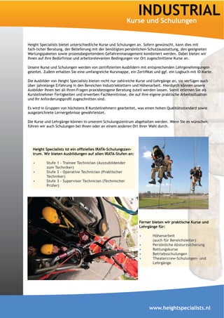 INDUSTRIAL

Height Specialists bietet unterschiedliche Kurse und Schulungen an. Sofern gewünscht, kann dies mit
fach-licher Beratung, der Belieferung mit der benötigten persönlichen Schutzausstattung, den geeigneten
Wartungspaketen sowie prozessbegleitendem Gefahrenmanagement kombiniert werden. Dabei bieten wir
Ihnen auf Ihre Bedürfnisse und arbeitsrelevanten Bedingungen vor Ort zugeschnittene Kurse an.




Die Ausbilder von Height Specialists bieten nicht nur zahlreiche Kurse und Lehrgänge an, sie verfügen auch
über jahrelange Erfahrung in den Bereichen Industrieklettern und Höhenarbeit. Hierdurch können unsere
Ausbilder Ihnen bei all Ihren Fragen praxisbezogene Beratung zuteil werden lassen. Somit erlernen Sie als
Kursteilnehmer Fertigkeiten und erwerben Fachkenntnisse, die auf Ihre eigene praktische Arbeitssituation


Es wird in Gruppen von höchstens 8 Kursteilnehmern gearbeitet, was einen hohen Qualitätsstandard sowie
ausgezeichnete Lernergebnisse gewährleistet.

Die Kurse und Lehrgänge können in unserem Schulungszentrum abgehalten werden. Wenn Sie es wünschen,
führen wir auch Schulungen bei Ihnen oder an einem anderen Ort Ihrer Wahl durch.




                                                         -
   trum. Wir bieten Ausbildungen auf allen IRATA-Stufen an:

           Stufe 1 – Trainee Technician (Auszubildender
           zum Techniker)

           Techniker)

           Prüfer)




                                                                 Lehrgänge für:

                                                                         Höhenarbeit
                                                                         (auch für Bereichsleiter)
                                                                         Persönliche Absturzsicherung
                                                                         Rettungskurse
                                                                         Betriebsschulungen
                                                                         Theatercrew-Schulungen- und
                                                                         Lehrgänge




                                                                       www.heightspecialists.nl
 