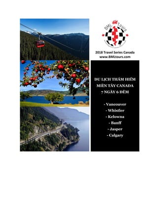 2018 Travel Series Canada
www.BMLtours.com
DU LỊCH THÁM HIỂM
MIỀN TÂY CANADA
7 NGÀY 6 ĐÊM
- Vancouver
- Whistler
- Kelowna
- Banff
- Jasper
- Calgary
 