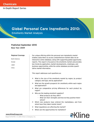 Chemicals
In-Depth Report Series




           Global Personal Care Ingredients 2010:
           Emollients Market Analysis



          Published September 2010
          Base Year: 2009



          Regional Coverage             Our unique offering within the personal care ingredients market
                                        enables subscribers to access comprehensive market data via an
          North America
                                        interactive online database, along with supporting global opportunity
          Europe                        reports. This report is focused on the emollients market and provides
          Japan
                                        key trends by application, market developments, challenges, and
                                        business opportunities, while the online database provides quanti-
          China
                                        tative market information.


                                        This report addresses such questions as:


                                            What is the size of the emollients market by region, by product
                                            category and type, and by application?
                                            What are the growth prospects for emollients within each region
                                            and application?
                                            What are comparative pricing differences for each product by
                                            region?
                                            Who are the leading emollient suppliers?
                                                 – What products do they offer?
                                                 – What are their strengths and how do they position them-
                                                  selves?
                                            Which new products have entered the marketplace, and from
                                            whom have they taken market share?
                                            What regulations are affecting the market?
                                            Where are the opportunities for marketers?

  www.KlineGroup.com
  Report #Y679C | © 2010 Kline & Company, Inc.
 