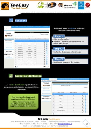 1       Contacts


                                                                 Dans cette partie « contact », retrouvez
                                                                      votre base de donnée client.


                                                                     Etape 1
                                                               • Créer une fiche client
                                                               • Importer / exporter des contacts avec un
                                                                 fichier texte ou CSV.

                                                                     Etape 2
                                                               • Recherche de contacts selon critères



                                                                     Etape 3
                                                               • Modifier ou supprimer des contacts




       2        Liste de diffusion


  Les « Listes de diffusions » permettent de
grouper des contacts selon une caractéristique
                   commune.



           Vous pouvez créer, importer et
           exporter des listes de diffusions
           A tout moment vous pouvez
         modifier votre liste de diffusion :
        supprimer, rajouter des contacts…




         71 D, Rue Mathieu de la Drôme - 26000 VALENCE | Copyright   ® 2008-2011 | Tous droit réservés
                      :    04.26.50.56.88 |  : 04.26.50.56.89 |  : contact@tooeasy.fr                    2/7
                           SIRET 518 675 970 00017 | NAF 6201 Z | TVA 94 518 675 970
 