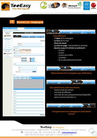 3     Nouvelle Campagne




                                                  Vous définissez :
                                                   - L’objet de la campagne
                                                  - Le titre de l’e-mail
                                                  - Choix du visuel
                                                  - La mise en page : Horizontale ou verticale
                                                  - Ajoutez jusqu'à 9 articles en précisant :
                                                         - Le titre
                                                         - Le prix
                                                         - Le lien vers l’offre
                                                         - La photo
                                                         - Et un descriptif personnalisé




                                               Prévisualisation de la campagne pour vérifications.




                                              Vous sélectionnez, selon vos besoins :
                                              -    Toute la liste de contact
                                              -    Une liste de diffusion
                                              -    Une liste de suivi comportemental (disponible
                                                   avec la version évolution +)




                                                 Enregistrement de la campagne et confirmation
                                                                    d’envoi.




71 D, Rue Mathieu de la Drôme - 26000 VALENCE | Copyright   ® 2008-2011 | Tous droit réservés
          :     04.26.50.56.88 |  : 04.26.50.56.89 |  : contact@tooeasy.fr                      3/7
                SIRET 518 675 970 00017 | NAF 6201 Z | TVA 94 518 675 970
 