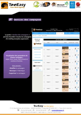 4     Gestion des campagnes




  La partie « Gestion des campagnes »
permet d’accéder à toutes les campagnes
   d’e-mailing envoyées auparavant.




   Visualisation des paramètres de
          chaque campagne :
   objet, titre, visuel, liste d'envoi et
            nombre d'articles.

              Vous pouvez :
        - Modifier la campagne
        - Renvoyer à l'identique
       - Supprimer la campagne




          71 D, Rue Mathieu de la Drôme - 26000 VALENCE | Copyright   ® 2008-2011 | Tous droit réservés
                       :    04.26.50.56.88 |  : 04.26.50.56.89 |  : contact@tooeasy.fr
                            SIRET 518 675 970 00017 | NAF 6201 Z | TVA 94 518 675 970
 