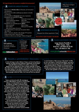 Où l’apprentissage et les vacances se complètent harmonieusement!                                                                                  ARRIVÉE EN AVION
                                                                                                                                                   Billets d’avion avantageux
                COURS DE LANGUE ITALIENNE                                                                                                          sur demande


     • Reconnus par le Ministère italien de l'Education, de l'Université et
       de la Recherche
     • Reconnus pour les crédits académiques par plusieurs universités
       aux États-Unis
     • Cours accrédités en mini-groupes de 3 à max. 6 personnes
     • Possibilité de cours spécialisés en culture:
          - Littérature italienne              - Histoire de la musique italienne
          - Histoire contemporaine italienne   - Opéra italien
          - Histoire de l'art italien          - Architecture italienne
     • Possibilité de cours spécialisés pour les affaires:
          - Italien commercial                 - Italien juridique
          - Italien médical                    - Italien pour les interprètes
          - Italien dans le secteur du tourisme
     • Cours préparatoires sur mesure pour les examens italiens:                               APPARTEMENTS DE VACANCES
       CILS, CELI, etc
     • Italien + catamaran, planche à voile, plongée, VTT et peinture                 Hébergement dans de beaux appartements à Tropea
     • Programme pour senior “Jeunes de coeur”
     • Croisière en voilier et cours de langue "L'Italiano Navigando"
                                                                                    Nous nous ferons un plaisir de répondre à votre demande!


             OFFRES POUR GROUPES
                                               TARIFS
                                             Cours de langue
                                                                                                                                PICCOLA UNIVERSITA' ITALIANA
                                             en mini-groupes
     Tarifs spéciaux                                                                                                             Largo Antonio Pandullo 6
                                             + logement en
     pour groupes scolaires,                   chambre simple                                                                      89861 Tropea - Italie
     universitaires, d’instituts et          + 2 transferts ou                                                                Tel & Fax: +39 0963 60 32 84
     d’entreprises                             2 excursions                                                                       Fax: +39 0963 61 786
                                            1 semaine à partir de 534 €
                                            2 semaines à partir de 748 €                                               www.piccolauniversitaitaliana.com
IL   PORTALE   DELL’ITALIA   CULTURALE




               PICCOLA UNIVERSITA' ITALIANA                                                             LE CENTRE
                                                                                                        Le centre fut fondé en 1993 en tant que “Café culturel”. En 2004,
        Le Centre de langue et culture italienne à Tropea, non loin du Cap Vaticano,                   son nom a été changé en “Piccola Università Italiana”, parce que le
          regroupe une équipe de jeunes professeurs expérimentés, tous de langue                        Centre a été reconnu par presa d’atto prot. 23860/P du 30.11.04
                maternelle italienne et titulaires d’un maîtrise. Le but de notre                          par le Ministère Italien de l’Éducation, de l’Université et de la
          équipe est de vous apprendre au mieux sa langue maternelle. Ce faisant,                       Recherche. Le centre se trouve en plein centre de Tropea dans une
       elle s’adresse à des étudiants étrangers, à des personnes actives et à des amis                   très belle maison typique de la région. L’enseignement est donné
       de la culture italienne. Si vous êtes à la recherche d’un cours vivant et efficace,                  dans des salons agréables ou en plein air sur une terrasse.
        dans une atmosphère personnelle et communicative, au coeur d’un des plus
          beaux paysages culturels de l’Italie, c’est à nous qu’il faut vous adresser!



               LE SITE
         Tropea, une charmante petite ville moyenâgeuse
     d’environ 7.000 habitants, est située au sud de la botte
            italienne, à la même latitude que les célèbres
           iles éoliennes. Les Italiens surnomment Tropea
     “la perle de la Calabre”. La nature y est encore intacte,
       la végétation luxuriante, dont les reflets verdoyants
      forment un magnifique contraste avec le bleu limpide
       de la mer. Tropea est perchée sur une falaise de 42
     mètres de haut et recèle encore de romantiques ruelles
              sinueuses. Vous y trouverez de nombreux
       commerçants, un joli marché, beaucoup de cafés et
          de restaurants. De magnifiques baies de sable,
          de multiples activités sportives et de nombreux
       monuments: vous aurez l’embarras du choix parmi
             tous ces divertissements culturels et sportifs.
        Tropea n’est pas encore envahie par les touristes,
         de sorte que vous entendrez aussi parler l’italien
               hors du centre et que vous pourrez ainsi
                  le pratiquer dans la vie quotidienne.
     C’est l’endroit idéal pour combiner vacances et études.
 