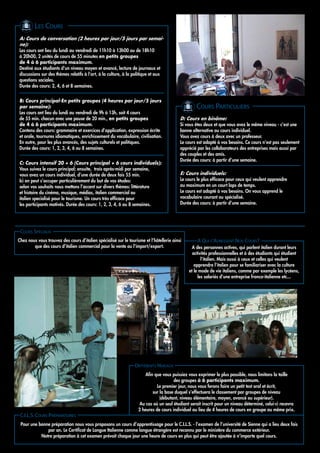 LES COURS
A: Cours de conversation (2 heures par jour/5 jours par semai-
ne):
Les cours ont lieu du lundi au vendredi de 11h10 à 13h00 ou de 18h10
à 20h00, 2 unités de cours de 55 minutes en petits groupes
de 4 à 6 participants maximum.
Destiné aux étudiants d'un niveau moyen et avancé, lecture de journaux et
discussions sur des thèmes relatifs à l'art, à la culture, à la politique et aux
questions sociales.
Durée des cours: 2, 4, 6 et 8 semaines.


B: Cours principal-En petits groupes (4 heures par jour/5 jours
par semaine):                                                                                     COURS PARTICULIERS
Les cours ont lieu du lundi au vendredi de 9h à 13h, soit 4 cours
de 55 min. chacun avec une pause de 20 min., en petits groupes                            D: Cours en binôme:
de 4 à 6 participants maximum.                                                            Si vous êtes deux et que vous avez le même niveau - c’est une
Contenu des cours: grammaire et exercices d’application, expression écrite                bonne alternative au cours individuel.
et orale, tournures idiomatiques, enrichissement du vocabulaire, civilisation.            Vous avez cours à deux avec un professeur.
En outre, pour les plus avancés, des sujets culturels et politiques.                      Le cours est adapté à vos besoins. Ce cours n’est pas seulement
Durée des cours: 1, 2, 3, 4, 6 ou 8 semaines.                                             apprécié par les collaborateurs des entreprises mais aussi par
                                                                                          des couples et des amis.
                                                                                          Durée des cours: à partir d’une semaine.
C: Cours intensif 20 + 6 (Cours principal + 6 cours individuels):
Vous suivez le cours principal; ensuite, trois après-midi par semaine,
vous avez un cours individuel, d’une durée de deux fois 55 min.                           E: Cours individuels:
Ici on peut s’occuper particulièrement du but de vos études:                              Le cours le plus efficace pour ceux qui veulent apprendre
selon vos souhaits nous mettons l’accent sur divers thèmes: littérature                   au maximum en un court laps de temps.
et histoire du cinéma, musique, médias, italien commercial ou                             Le cours est adapté à vos besoins. On vous apprend le
italien specialisé pour le tourisme. Un cours très efficace pour                          vocabulaire courant ou spécialisé.
les participants motivés. Durée des cours: 1, 2, 3, 4, 6 ou 8 semaines.                   Durée des cours: à partir d’une semaine.




 COURS SPÉCIAUX
Chez nous vous trouvez des cours d’italien spécialisé sur le tourisme et l’hôtellerie ainsi        A QUI S’ADRESSENT NOS COURS?
        que des cours d’italien commercial pour la vente ou l’import/export.                    A des personnes actives, qui parlent italien durant leurs
                                                                                                activités professionnelles et à des étudiants qui étudient
                                                                                                     l’italien. Mais aussi à ceux et celles qui veulent
                                                                                                 apprendre l’italien pour se familiariser avec la culture
                                                                                              et le mode de vie italiens, comme par exemple les lycéens,
                                                                                                   les salariés d’une entreprise franco-italienne etc...




                                                                 DIFFÉRENTS NIVEAUX
                                                                       Afin que vous puissiez vous exprimer le plus possible, nous limitons la taille
                                                                                      des groupes à 6 participants maximum.
                                                                             Le premier jour, nous vous ferons faire un petit test oral et écrit,
                                                                           sur la base duquel s’effectuera le classement par groupes de niveau
                                                                               (débutant, niveau élémentaire, moyen, avancé ou supérieur).
                                                                    Au cas où un seul étudiant serait inscrit pour un niveau déterminé, celui-ci recevra
                                                                   2 heures de cours individuel au lieu de 4 heures de cours en groupe au même prix.
 C.I.L.S. COURS PRÉPARATOIRES
 Pour une bonne préparation nous vous proposons un cours d’apprentissage pour le C.I.L.S. - l’examen de l’université de Sienne qui a lieu deux fois
              par an. Le Certificat de Langue Italienne comme langue étrangère est reconnu par le ministère du commerce extérieur.
           Notre préparation à cet examen prévoit chaque jour une heure de cours en plus qui peut être ajoutée á n’importe quel cours.
 