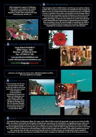 MATÉRIEL DIDACTIQUE:                                                     MÉTHODE D’APPRENTISSAGE
      Notre enseignement s’appuie sur la didactique                Nous enseignons selon la méthode directe, c’est-à-dire que nous parlons seulement
     la plus moderne; nous employons des matériels               en italien. Ainsi vous pourrez vous entraîner à la compréhension orale et acquérir des
        authentiques pendant nos cours de langue:                réflexes. Le cours est constitué de deux heures de grammaire par jour et de différents
   diapositives, cassettes vidéo, enregistrements radio,          exercices s’y rattachant. Nous voulons vous apprendre comment la langue italienne
            articles de presse, chansons, etc...                  se construit, afin que vous parliez et écriviez correctement. Le reste du cours est con-
                                                                      sacré à la communication, le but étant de vous donner de l’assurance dans la
                                                                   pratique de la langue. En outre nous vous informons sur le milieu socio-culturel qui
                                                                     parait indispensable pour l’apprentissage et l’approfondissement de la langue.
                                                                    Nous vous guidons à travers des aspects multiples et contradictoires de l’Italie et
                                                                     á travers les multiples facettes de son passé et de son présent. Magnétoscopes,
                                                                          magnétophones et projecteurs de diapositives sont à votre disposition.




       PICCOLA UNIVERSITA' ITALIANA
               Largo Antonio Pandullo 6
                 89861 Tropea - Italie
            Tel & Fax: +39 0963 60 32 84
                Fax: +39 0963 61 786
       www.piccolauniversitaitaliana.com
    e-mail: info@piccolauniversitaitaliana.com
         www.italianlanguagecourse.com


POSSIBILITÉS POUR LES SPORTIFS:
    catamaran, surf, plongée sous-marine, tennis, volley-ball, équitation (en dehors
                        de la saison également sur les plages).



        CULTURE
 Le soir du premier jour de cours,
    nous vous invitons à prendre
le verre de l’amitié au cours d’une
 soirée vidéo; nous vous y présen-
          terons la Calabre et
         la côte tyrrhénienne.
  La localisation de Tropea et son
   histoire sont idéales pour vous
      faire découvrir l’Italie des
  origines. La légendaire réserve
   naturelle des montagnes de la
   Sila, l’île volcanique Stromboli
  avec son volcan encore actif et
   le site historique de Taormina
      en Sicile valent le détour.




        LOISIRS
  A proximité de Tropea, de pittoresques villages, des vergers et des collines d’oliviers invitent à la promenade; vous pourrez aussi visiter de vieilles
 églises, des châteaux et des grottes. Dans les petites rues latérales peu empruntées par les automobilistes, un magnifique panorama s’offre à vous,
     que vous pourrez découvrir à vélo ou en VTT. Soit vous l’apportez, soit vous l’empruntez gratuitement à l’école (mais leur nombre est limité).
Vous pouvez également profiter de votre temps libre pour vous baigner ou prendre un bain de soleil à la plage de Tropea qui se trouve à 10 minutes
  de marche de l’école. Ou découvrir avec notre petit bateau à moteur les baies de sable autour de Tropea! L’ecole organise régulièrement des acti-
        vités, comme des repas, des fêtes, des excursions (le long de la côte ou à l’intérieur du pays, par exemple dans la réserve naturelle de
   l’Aspromonte). En plus nous vous proposons la possibilité d’une location avantageuse de vélomoteurs ou voitures afin de découvrir les environs.
 