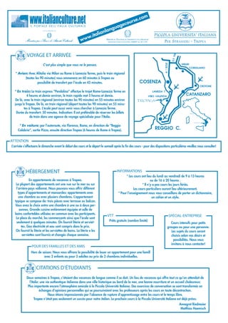com
                                                                                       urse.
                                                                                 eco
               I L P O R TA L E D E L L’ I TA L I A   CULTURALE
                                                                            guag
                                                                         lan
                                                                    alian                                                                 PICCOLA UNIVERSITA' ITALIANA
                                                                w.it
                                                            ww            M   'É  , ’U       R
                                                                               INISTÈRE DE L DUCATION DE L NIVERSITÉ ET DE LA ECHERCHE
                                                                               RECONOCIDO (PRESA D'ATTO) PROT. 23860/P DEL 30.11.04            PER STRANIERI - TROPEA

            VOYAGE ET ARRIVÉE




                                                                                                                                                                   06
                                                                                                                                                              S.S 1
                                                                                                                                                  A / SOLE
                           C’est plus simple que vous ne le pensez.                                                                                                      SIBARI
                                                                                                                                                                                  CORIGLIANO

   * Avion: Avec Alitalia via Milan ou Rome à Lamezia Terme, puis le train régional
         (toutes les 90 minutes) vous emmenera en 60 minutes à Tropea ou
                   possibilité de transfert par l’école en 45 minutes.                                                   COSENZA
                                                                                                                                                                                          CROTONE

  * En train: Le train express “Pendolino” effectue le trajet Rome-Lamezia Terme en                                                      LAMEZIA T.
           4 heures et demie environ, le train rapide met 5 heures et demie.                                                          VIBO VALENTIA
                                                                                                                                                                            CATANZARO
  De là, avec le train régional (environ toutes les 90 minutes) en 55 minutes environ                                 TROPEA
  jusqu’à Tropea. De là, en train régional (départ toutes les 90 minutes) en 55 minu-
         tes à Tropea. L’école peut aussi venir vous chercher à Lamezia Terme.
   Durée du transfert: 50 minutes. Indication: Il est préférable de réserver les billets                                                                                          ROMA

              de train dans une agence de voyage spécialisée pour l’Italie.
                                                                                                                                                                                     TROPEA

      * En voiture: par l’autoroute, via Florence, Rome, en direction de “Reggio
     Calabria”, sortie Pizzo, ensuite direction Tropea (6 heures de Rome à Tropea).                                                       REGGIO C.

ATTENTION
L’arrivée s’effectuera le dimanche avant le début des cours et le départ le samedi après la fin des cours - pour des dispositions particulières veuillez nous consulter!




           HÉBERGEMENT                                                                     INFORMATIONS
                                                                                                  * Les cours ont lieu du lundi au vendredi de 9 à 13 heures
              En appartements de vacances à Tropea.                                                                   ou de 16 à 20 heures .
   La plupart des appartements ont une vue sur la mer ou sur                                                   * Il n’y a pas cours les jours fériés.
   l’arrière-pays vallonné. Nous pouvons vous offrir différent                                          Les cours particuliers auront lieu ultérieurement.
     types d’appartements et mansardes: appartements avec                                   * Pour l'enseignement nous vous conseillons de porter un dictionnaire,
     une chambre ou avec plusiers chambres. L’appartement                                                              un cahier et un stylo.
  typique se compose de: trois pièces avec terrasse ou balcon.
  Vous avez le choix entre une chambre à une ou à deux per-
      sonnes. Grande cuisine entièrement équipée et salle de
  bains confortables utilisées en commun avec les participants.
                                                                              VTT                                                                            SPÉCIAL-ENTREPRISE
   La place du marché, les commerçants ainsi que l’école sont
   seulement à quelques minutes. On fournit literie et serviet-                 Prêts gratuits (nombre limité)
                                                                                                                                                          Cours intensifs pour petits
        tes. Gaz électricité et eau sont compris dans le prix.                                                                                         groupes ou pour une personne.
   On fournit la literie et les serviettes de bains. La literie e les                                                                                     Les sujets du cours seront
         serviettes sont fournis et changés chaque semaine.                                                                                               choisis selon vos désirs et
                                                                                                                                                            possibilités. Nous vous
                                                                                                                                                          invitons à nous contacter!
                POUR DES FAMILLES ET DES AMIS
                Hors de saison: Nous vous offrons la possibilité de louer un appartement pour une famill
                         avec 2 enfants ou pour 3 adultes au prix de 2 chambres individuelles.


                     CITATIONS D’ÉTUDIANTS
            Deux semaines à Tropea, c’étaient des vacances de langue comme il se doit. Un lieu de vacances qui offre tout ce qu’on attendait de
              l’Italie: une vie authentique italienne dans une ville historique au bord de la mer, une bonne nourriture et un accueil chaleureux:
             Plus importante encore l’atmosphère amicale à la Piccola Università Italiana. Des exercices de conversation se sont transformés en
                       échanges d’opinions personnelles qui se poursuivaient avec les professeurs après les cours en toute décontraction.
                              Nous étions impressionnés par l’absence de rupture d’apprentissage entre les cours et le temps libre.
                  Tropea n’était pas seulement un succès pour notre italien. Le prochain cours à la Piccola Università Italiana est déjà prévu.
                                                                                                                                                                        Annegret Riedmaier
                                                                                                                                                                         Matthias Haemisch
 