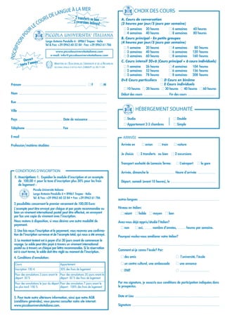 GUE À LA MER                                                                           CHOIX DES COURS
                                DE LAN
                            URS
                                            2 transferts ou bien                                                A. Cours de conversation
                          CO               2 excursions incluses
                                                                !                                               (2 heures par jour/5 jours par semaine)
                     R LE                                                                                         I 2 semaines            20 heures               I 6 semaines              60 heures
                                    PICCOLA UNIVERSITA' ITALIANA
           U
                                                                                                                  I 4 semaines            40 heures               I 8 semaines              80 heures
         PO

                                                                                                                B. Cours principal - En petits groupes
         ON


                                     Largo Antonio Pandullo 6 - 89861 Tropea - Italie                           (4 heures par jour/5 jours par semaine)
     IPTI




                                     Tel & Fax: +39 0963 60 32 84 - Fax: +39 0963 61 786
                                                                                                                  I 1 semaine             20 heures               I 4 semaines              80 heures
INSCR




                                             www.piccolauniversitaitaliana.com                                    I 2 semaines            40 heures               I 6 semaines             120 heures
                                          e-mail: info@piccolauniversitaitaliana.com                              I 3 semaines            60 heures               I 8 semaines             160 heures
            Ouvert ée                                                                                           C. Cours intensif 20+6 (Cours principal + 6 cours individuels)
                   nn
          toute l’a                           MINISTÈRE DE L'ÉDUCATION, DE L’UNIVERSITÉ ET DE LA RECHERCHE
                                                                                                                  I 1 semaine             26 heures               I 4 semaines             104 heures
                                              RECONNU (PRESA D'ATTO) PROT. 23860/P DU 30.11.04
                                                                                                                  I 2 semaines            52 heures               I 6 semaines             156 heures
                                                                                                                  I 3 semaines            78 heures               I 8 semaines             208 heures
                                                                                                                D+E Cours particuliers    I D Cours en binôme
 Prénom .................................................................... I F              IM                                          I E Cours individuels
                                                                                                                  I 10 heures I 20 heures I 30 heures I 40 heures I 60 heures
 Nom .............................................................................................              Début des cours .......................... Fin des cours ..............................

 Rue ...............................................................................................

 Ville ..............................................................................................                          HÉBERGEMENT SOUHAITÉ
 Pays ............................................... Date de naissance ...................                       I Studio                                             I Double
                                                                                                                  I Appartement 2-3 chambres                           I Simple
 Téléphone ....................................... Fax .......................................

 E-mail ...........................................................................................               ARRIVÉE

 Profession/matières étudiées ...........................................................                       Arrivée en            I avion          I train          I voiture

                                                                                                                Je choisis      I 2 transferts ou bien               I 2 excursions

                                                                                                                Transport souhaité de Lamezia Terme:                      I L’aéroport           I la gare

     CONDITIONS D’INSCRIPTION                                                                                   Arrivée, dimanche le .......................... Heure d’arrivée ...................
    1. Inscription: 1. Expédier le module d'inscription et un acompte
       de 100,00 € pour la taxe d'inscription plus 30% pour les frais                                           Départ, samedi (avant 10 heures), le ................................................
       de logement :
                        Piccola Università Italiana
                        Largo Antonio Pandullo 6 • 89861 Tropea - Italie
                        Tel. & Fax: +39 0963 60 32 84 • Fax: +39 0963 61 786
                                                                                                             autres langues .....................................................................................
    2 possibilités concernant le premier versement de 100,00 Euro:
    L'acompte peut être envoyé par chèque et par poste recommandée ou                                        Niveau en italien:
    bien un virement international postal peut être effectué, en envoyant                                      I néant         I faible       I moyen          I bon
    par fax une copie du virement avec l'inscription.
    Nous restons à disposition, si vous désirez une autre modalité de                                        Avez-vous déjà appris/étudié l’italien?
    payement.
                                                                                                               I non          I oui, ........ nombre d’années, ........ heures par semaine.
    2. Une fois reçus l'inscription et le payement, vous recevrez une confirma-
    tion de l'inscription survenue et de l'acompte total, qui nous a été envoyé.
                                                                                                             Pourquoi voulez-vous améliorer votre italien?
    3. Le montant testant est à payer d'ici 30 jours avant de commencer le
    voyage. Le solde peut être payé à travers un virement international                                      ...........................................................................................................
    postal ou à travers un chèque par lettre recommandée. Si la réservation
                                                                                                             Comment ai-je connu l’école? Par:
    est à court terme, le solde doit être réglé au moment de l'inscription.
    4. Conditions d'annulation:                                                                                I des amis                                                 I l’université, l’école

     Cours                                          Appartement                                                I un centre culturel, une ambassade                        I une annonce
     Inscription 100 €                              30% des frais de logement                                  I ENIT                                                     I ...............................
     Pour des annulations 3 jours avant le Pour des annulations 30 jours avant le
     départ: 50 %                          départ: 50 % des frais de logement
     Pour des annulations le jour du départ Pour des annulation 7 jours avant le                             Par ma signature, je souscris aux conditions de participation indiquées dans
     ou plus tard: 100 %                    départ: 100% des frais de logement                               le prospectus.


    5. Pour toute autre ultérieure information, ainsi que notre AGB                                          Date et Lieu .........................................................................................
    (conditions générales), vous pouvez consulter notre site internet:
    www.piccolauniversitaitaliana.com.                                                                       Signature ............................................................................................
 