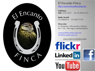 El Encanto Finca
http://www.fincaelencanto.mx

Teléfonos:
Ofic: 3541 0327     M: 55-5495-3172

Radio Nextel:
52*308693*4    52*1847772*9

Dirección:
La Marquesa –Desviación a Salazar-
Km 7 No. 100 (seguir señalamientos)

contacto@fincaelencanto.mx
info@fincaelencanto.mx

      HAGA CLICK Y CONOZCA MÁS:
 
