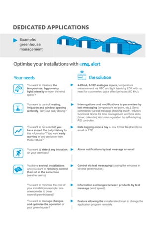 Data logging once a day a .csv format file (Excel) via
email or FTP.
Alarm notifications by text message or email
Control via text messaging (closing the windows in
several greenhouses).
Information exchanges between products by text
message (wind speed).
Feature allowing the installer/electrician to change the
application program remotely.
Optimise your installations with	 alert
DEDICATED APPLICATIONS
Example:
greenhouse
management
Your needs
You want to measure the
temperature, hygrometry,
light intensity or even the wind
speed?
You want to control heating,
irrigation and window opening
remotely, carry out daily dosing?
You want to be sure that you
have stored the daily history for
this information? You want early
warning of any deviation from
these values?
You want to detect any intrusion
on your premises?
You have several installations
and you want to remotely control
them all at the same time
(weather alerts)
You want to minimise the cost of
your installation (example: one
anemometer to cover
several greenhouses)?
You want to manage changes
and optimise the operation of
your greenhouses?
the solution
4-20mA, 0-10V analogue inputs, temperature
measurement via NTC and light levels by LDR with no
need for a converter, quick effective inputs (60 kHz).
Interrogations and modifications to parameters by
text messaging (temperature set-point, etc.). Send
commands via text message (heating on/off). Intuitive
functional blocks for time management and time slots
(timer, calendar). Accurate regulation by self-adapting
PID controller.
 