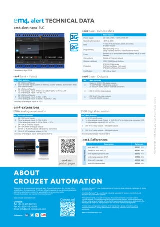 ABOUT
CROUZET AUTOMATION
Supported by an experienced technical team, Crouzet Automation is a pioneer in the
simplification of programming. The brand offers the easiest-to-use and most adaptable
alternative automation solution for specialized and demanding needs.
Crouzet Automation is a brand of InnoVista Sensors™.
www.crouzet-automation.com
Contact:
Tel. +33 (0) 475 802 101				
Fax +33 (0) 475 828 900
Email: info@em4-remote-plc.com
InnoVista Sensors™: your trusted partner of choice to face industrial challenges of today
and tomorrow.
InnoVista Sensors™ is a worldwide industrial specialist of sensors, controllers and
actuators for automated systems.
Through its brands, Crouzet Aerospace, Crouzet Automation, Crouzet Control,
Crouzet Motors, Crouzet Switches and Systron Donner Inertial, InnoVista Sensors™
offers a wide range of reliable, efficient and customizable components dedicated to the
Aerospace  Defence, Transportation and Industrial market and segments.
Thanks to the recognized expertise of its teams and a strong innovation policy,
InnoVista Sensors™ brings performance enhancing solutions to its customers
worldwide.
www.innovistasensors.com
Contact us!
Follow us
E10A analogue extension E10R digital extension
em4 alert nano-PLC
em4 extensions
em4 base - General data
Main features
Power supply 24 V DC (-15% / +20%) 4W-6.5W
Operating temperature -20°C to 60°C
MMI
4 lines of 18 characters (black and white)
6-button keypad
Programming
FBD (including SFC)
Large capacity memory ~1000 functional blocks
Clock
Backed up by a recyclable internal battery with a 10-year
lifespan
Connections Mobile or Ethernet network
Optional interfaces USB, RS485 slave Modbus
Protection
IP20 on I/O terminals
IP40 on the Glossy front panel
IP50 on the Robust front panel
Certification CE, cULus listed
alert TECHNICAL DATA
No. Main features
4
24 V DC on/off inputs
Quick encoder inputs (20kHz or 40kHz), counter (60kHz), tachometer, timer,
time interval meter
8
24 V DC on/off inputs
12-bit analogue inputs (Potent. or 0-28,8V ±2%) for NTC, LDR
10-bit analogue inputs -10V ±1.1%)
4
24 V DC on/off inputs
12-bit analogue inputs (0-10V ±0.8%)
11-bit analogue inputs (0-20mA / 4-20mA ±1.2%)
Accuracy of analogue inputs at 25°C
No. Main features
2
Static 24 V DC 0.5A digital outputs
10 bit PWM 24 V DC analog outputs
(0-10V or 4-20mA with an external converter)
2 250 V AC / 6A relay outputs
6
250 V AC / 8A relay outputs
One with NO/NC contact
em4 base - Inputs em4 base - Outputs
No. Principal features
6
24 V DC on/off inputs
12-bit analogue inputs (0-10V ±0.8%)
11-bit analogue inputs (0-20 / 4-20mA ±1.2%)
2
24 V DC 0.5A static outputs
24 V DC PWM analogue outputs
(0-10V or 4-20mA outputs with external converter)
2 10-bit 0-10V analogue outputs (±1%)
Accuracy of analogue inputs and outputs at 25°C
No. Main features
6
24 V DC on/off inputs
12-bit analogue inputs (Potent. or 0-28.8V ±2%) for digital time converter, LDR
10-bit analogue inputs (0-10V ±1.1%)
2 250 V AC relay outputs / 6A digital outputs
2 250 V AC relay outputs / 8A digital outputs
Accuracy of analogue inputs at 25°C
Ref.6700116/AEN-01/2016-Photography-Visuals:Preview/CrouzetAutomation
* Available in April 2016
*
em4 alert
product pages
X2 maximum
em4 References
Description Reference
GlossyBlack
em4 alert 2G 88 981 113
Starter kit em4 alert 2G 88 981 116
em4 digital expansion E10R 88 982 113
em4 analog expansion E10A 88 982 213
Antenna 3 m standard 88 980 160
em4 USB interface black 88 980 110
 