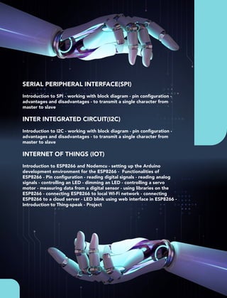 SERIAL PERIPHERAL INTERFACE(SPI)
Introduction to SPI - working with block diagram - pin conﬁguration -
advantages and disadvantages - to transmit a single character from
master to slave
INTER INTEGRATED CIRCUIT(I2C)
Introduction to I2C - working with block diagram - pin conﬁguration -
advantages and disadvantages - to transmit a single character from
master to slave
INTERNET OF THINGS (IOT)
Introduction to ESP8266 and Nodemcu - setting up the Arduino
development environment for the ESP8266 - Functionalities of
ESP8266 - Pin conﬁguration - reading digital signals - reading analog
signals - controlling an LED - dimming an LED - controlling a servo
motor - measuring data from a digital sensor - using libraries on the
ESP8266 - connecting ESP8266 to local WI-Fi network - connecting
ESP8266 to a cloud server - LED blink using web interface in ESP8266 -
Introduction to Thing-speak - Project
 