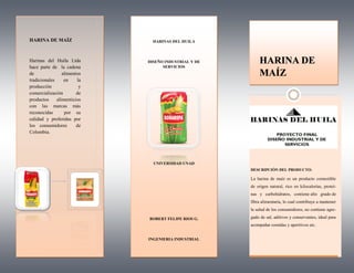 HARINA DE
MAÍZ
HARINAS DEL HUILA
DISEÑO INDUSTRIAL Y DE
SERVICIOS
UNIVERSIDAD UNAD
ROBERT FELIPE RIOS G.
INGENIERIA INDUSTRIAL
HARINA DE MAÍZ
Harinas del Huila Ltda
hace parte de la cadena
de alimentos
tradicionales en la
producción y
comercialización de
productos alimenticios
con las marcas más
reconocidas por su
calidad y preferidas por
los consumidores de
Colombia.
DESCRIPCIÓN DEL PRODUCTO:
La harina de maíz es un producto comestible
de origen natural, rico en kilocalorías, proteí-
nas y carbohidratos, contiene alto grado de
fibra alimentaria, lo cual contribuye a mantener
la salud de los consumidores, no contiene agre-
gado de sal, aditivos y conservantes, ideal para
acompañar comidas y aperitivos etc.
 
