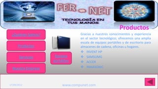 Productos
 ¿Quiénes Somos?                 Gracias a nuestros conocimientos y experiencia
                                 en el sector tecnológico; ofrecemos una amplia
                                 escala de equipos portátiles y de escritorio para
      Productos                  almacenes de cadena, oficinas u hogares.
                                  INVENT HP
       Servicios     Equipos      SAMSUMG
                    portátiles    ACCER
  Nuestra Empresa                 PANASONIC


Haga clic para modificar el estilo de título del patrón
17/09/2012               www.compunet.com
 