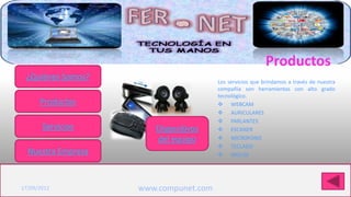 Productos
 ¿Quiénes Somos?                        Los servicios que brindamos a través de nuestra
                                        compañía son herramientas con alto grado
                                        tecnológico.
      Productos                          WEBCAM
                                         AURICULARES
                                         PARLANTES
       Servicios        Dispositivos     ESCANER
                        del equipo       MICROFONO
                                         TECLADO
  Nuestra Empresa                        MOUSE


Haga clic para modificar el estilo de título del patrón
17/09/2012           www.compunet.com
 
