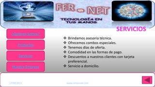 SERVICIOS
 ¿Quiénes Somos?
                      Brindamos asesoría técnica.
                      Ofrecemos combos especiales.
      Productos
                      Tenemos días de oferta.
                      Comodidad en las formas de pago.
       Servicios      Descuentos a nuestros clientes con tarjeta
                       preferencial.
  Nuestra Empresa     Servicio a domicilio.


Haga clic para modificar el estilo de título del patrón
17/09/2012             www.compunet.com
 