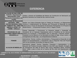 ALCALDÍA DE SAN JOSE DE 
CUCUTA - Departamento 
Administrativo, Area 
Planeación Corporativa y de 
CARRERA 47 No. 65-61 OFICINA 101 EDIFICIO PORTAL DE LA FLORESTA TELEFAX. (7) 6573201 - 
6574509 
BUCARAMANGA - COLOMBIA 
proes@proes.com.co - www.proes.com.co 
Ciudad 
Análisis y Estudio de Factibilidad del Sistema de Contribución de Valorización por 
Beneficio General en la Ciudad de San José de Cúcuta. 
MINISTERIO DE EDUCACION 
NACIONAL - MEN 
CENTRO REGIONAL PARA 
EL FOMENTO DEL LIBRO EN 
AMERICA LATINA Y EL 
CARIBE - CERLALC 
Diseñar una Cultura Enfocada Hacia el Trabajo por Procesos y el Mejoramiento 
Continuo e Implementación de Prácticas que Promuevan el Desarrollo de esta 
Cultura para un Grupo de Secretarías de Educación Participantes en el Proyecto de 
Modernización – Componente Procesos: Zona 2 / Región 2 Norte. 
PROGRAMA DE LAS 
NACIONES UNIDAS PARA EL 
DESARROLLO 
Evaluar, Desarrollar y Promocionar un Esquema Integral y Sostenible de 
Vinculación de un Operador Especializado para la Prestación de los Servicios 
Públicos de Acueducto y Alcantarillado para la Adecuada y Eficiente Gestión y 
Prestación de los Mismos en los Municipios de María la Baja, Arroyo hondo y el 
Corregimiento de Hato viejo - en el Departamento de Bolívar. 
FONADE 
Interventoría, Técnica, Jurídica, Administrativa y Presupuestal al Desarrollo de las 
Etapas de Acompañamiento y Capacitación para la Segunda Fase del Proyecto 
Gel-t en las Entidades Territoriales de Segundo Orden. 
ALCALDIA DE MEDELLIN 
Interventoría Integral: Técnica, Operativa, Financiera y Administrativa, a la 
Ejecución del Proyecto Encuesta Calidad de Vida 2007 para Medellín, Envigado y 
las Subregiones del Valle de Aburrá, Bajo Cauca, Magdalena Medio, Nordeste, 
Norte, Urabá y para la Zona de la Cuenca del Rio sucio del Departamento de 
Antioquia. 
 