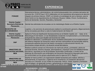 CARRERA 47 No. 65-61 OFICINA 101 EDIFICIO PORTAL DE LA FLORESTA TELEFAX. (7) 6573201 - 
6574509 
BUCARAMANGA - COLOMBIA 
proes@proes.com.co - www.proes.com.co 
FONADE 
Interventoría técnica, administrativa y de control presupuestal a los contratos derivados del 
convenio No. 212019 Fase 2 2013 celebrados con los operadores del programa de atención 
integral a la primera infancia --PAIPI- en tránsito a la estrategia de cero a siempre, para la 
Zona Centro en los departamentos de Antioquia, Boyacá, Caldas, Chocó, Cundinamarca, 
Norte de Santander, Quindío, Risaralda y Santander 
Distrito Capital - 
Secretaría Distrital de 
Planeación 
Atender las solicitudes de encuestas con la metodología Sisbén en el Distrito Capital. 
MUNICIPIO DE 
BUCARAMANGA 
Logística y los servicios de personal para realizar la coordinación general y diligenciamiento 
de las encuestas para llevar a cabo la implementación del Sisben III 
Distrito Capital - 
Secretaría Distrital de 
Planeación 
Aplicar la Ficha de Clasificación Socioeconómica en el Distrito Capital, con base en la 
Metodología III del Sisbén, en las Modalidades de Barrido Complementario y a la Demanda, 
Incluyendo los casos que resulten de Acciones de Tutela. 
DNP 
Realizar la valoración y cuantificación de los resultados alcanzados con la implementación 
del sistema integrado de transporte masivo del área metropolitana de barranquilla sistema, 
comparando aspectos técnicos del diseño conceptual, la estructuración técnica, los 
documentos conpes del sitm y la situación actual del sistema. 
MINISTERIO DE 
EDUCACION NACIONAL - 
MEN 
Realizar auditoría censal a la información de matrícula (oficial ¿contratada), planta de 
personal docente, directivo docente, administrativos y directorio único de establecimientos 
educativos, reportada por las 94 Entidades Territoriales Certificadas, a través de los 
sistemas de información que el Ministerio de Educación Nacional ha dispuesto para tal fin, 
de conformidad con los grupos adjudicados para la vigencia 2012. Región 1 
MINISTERIO DE 
EDUCACION NACIONAL - 
MEN 
Diseñar el marco jurídico y la organización estatal necesarias para realizar, efectiva y 
eficientemente, la inspección y vigilancia de la enseñanza y la prestación del servicio 
educativo en Colombia, en los niveles de preescolar, básica, media, superior y formación 
para el trabajo y el desarrollo humano, garantizando su articulación. 
 