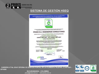 CARRERA 47 No. 65-61 OFICINA 101 EDIFICIO PORTAL DE LA FLORESTA TELEFAX. (7) 6573201 - 
6574509 
BUCARAMANGA - COLOMBIA 
proes@proes.com.co - www.proes.com.co 
 