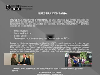 PROES S.A. Ingenieros Consultores, es una empresa que ofrece servicios de 
consultoría en las etapas de pre inversión, ejecución y explotación de proyectos, 
particularmente en las actividades de estudios, diseños, interventoría y gerencia 
integral, en los sectores de: 
 Infraestructura 
 Servicios Públicos 
 Sector Social 
 Tecnologías de la información y las Comunicaciones TIC’s 
Posee un Sistema Integrado de Gestión HSEQ, certificado por el Icontec en su 
gestión de calidad bajo la NTC ISO 9001:2008 y en gestión ambiental bajo la NTC 
ISO 14001:2004; así mismo, por el Consejo Colombiano de Seguridad en su gestión 
de seguridad y salud ocupacional bajo la NTC OHSAS 18001:2007. Además se 
encuentra inscrito en el Registro Uniforme para Contratistas del sector hidrocarburos 
RUC. 
CARRERA 47 No. 65-61 OFICINA 101 EDIFICIO PORTAL DE LA FLORESTA TELEFAX. (7) 6573201 - 
6574509 
BUCARAMANGA - COLOMBIA 
proes@proes.com.co - www.proes.com.co 
 