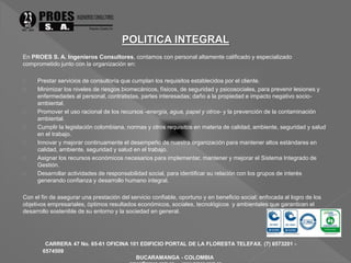 En PROES S. A. Ingenieros Consultores, contamos con personal altamente calificado y especializado 
comprometido junto con la organización en: 
 Prestar servicios de consultoría que cumplan los requisitos establecidos por el cliente. 
 Minimizar los niveles de riesgos biomecánicos, físicos, de seguridad y psicosociales, para prevenir lesiones y 
enfermedades al personal, contratistas, partes interesadas; daño a la propiedad e impacto negativo socio-ambiental. 
 Promover el uso racional de los recursos -energía, agua, papel y otros- y la prevención de la contaminación 
CARRERA 47 No. 65-61 OFICINA 101 EDIFICIO PORTAL DE LA FLORESTA TELEFAX. (7) 6573201 - 
6574509 
BUCARAMANGA - COLOMBIA 
proes@proes.com.co - www.proes.com.co 
ambiental. 
 Cumplir la legislación colombiana, normas y otros requisitos en materia de calidad, ambiente, seguridad y salud 
en el trabajo. 
 Innovar y mejorar continuamente el desempeño de nuestra organización para mantener altos estándares en 
calidad, ambiente, seguridad y salud en el trabajo. 
 Asignar los recursos económicos necesarios para implementar, mantener y mejorar el Sistema Integrado de 
Gestión. 
 Desarrollar actividades de responsabilidad social, para identificar su relación con los grupos de interés 
generando confianza y desarrollo humano integral. 
Con el fin de asegurar una prestación del servicio confiable, oportuno y en beneficio social; enfocada al logro de los 
objetivos empresariales, óptimos resultados económicos, sociales, tecnológicos y ambientales que garanticen el 
desarrollo sostenible de su entorno y la sociedad en general. 
 