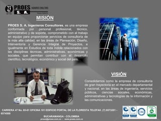 PROES S. A. Ingenieros Consultores, es una empresa 
conformada por personal profesional, técnico, 
administrativo y de soporte, comprometido con el trabajo 
en equipo para proporcionar servicios de consultoría de 
la más alta calidad, en las áreas de Planeación, Diseño, 
Interventoría y Gerencia Integral de Proyectos, e 
igualmente en Estudios de toda índole relacionados con 
las disciplinas técnicas, administrativas, económicas y 
sociales, que permitan contribuir con el desarrollo 
científico, tecnológico, económico y social del país. 
VISIÓN 
Consolidarnos como la empresa de consultoría 
de gran trayectoria en el mercado departamental 
y nacional, en las áreas de ingeniería, servicios 
públicos, ciencias sociales, económicas, 
administrativas y tecnologías de la información y 
las comunicaciones. 
CARRERA 47 No. 65-61 OFICINA 101 EDIFICIO PORTAL DE LA FLORESTA TELEFAX. (7) 6573201 - 
6574509 
BUCARAMANGA - COLOMBIA 
proes@proes.com.co - www.proes.com.co 
 