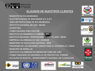 MUNICIPIO DE BUCARAMANGA 
ELECTRIFICADORA DE SANTANDER S.A. E.S.P. 
AREA METROPOLITANA DE BUCARAMANGA 
INSTITUTO NACIONAL DE VIAS –INVIAS 
ECOPETROL 
COMPUTADORES PARA EDUCAR 
INSTITUTO DE DESARROLLO URBANO –IDU 
INSTITUTO NACIONAL PENITENCIARIO Y CARCELARIO –INPEC 
EMPRESA COLOMBIANA DE GAS –ECOGAS 
MINISTERIO DE EDUCACION NACIONAL –MEN 
PROGRAMA DE LAS NACIONES UNIDAS PARA EL DESARROLLO –PNUD 
MUNICIPIO DE MEDELLIN 
INSTITUTO COLOMBIANO DE BIENESTAR FAMILIAR -ICBF 
FONDO FINACIERO DE DESARROLLO DE PROYECTOS –FONADE 
ALCALDIA DE BOGOTA – DEPARTAMENTO NACIONAL DE PLANEACION 
 