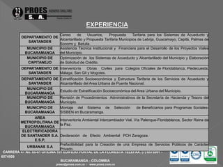 DEPARTAMENTO DE 
CARRERA 47 No. 65-61 OFICINA 101 EDIFICIO PORTAL DE LA FLORESTA TELEFAX. (7) 6573201 - 
6574509 
BUCARAMANGA - COLOMBIA 
proes@proes.com.co - www.proes.com.co 
SANTANDER 
Censo de Usuarios, Propuesta Tarifaria para los Sistemas de Acueducto y 
Alcantarillado y Propuesta Tarifaria Municipios de Lebrija, Guacamayo, Cepitá, Palmas de 
Socorro y Betulia. 
MUNICIPIO DE 
BUCARAMANGA 
Asistencia Técnica Institucional y Financiera para el Desarrollo de los Proyectos Viales 
del Municipio. 
MUNICIPIO DE 
CAPITANEJO 
Optimización de los Sistemas de Acueducto y Alcantarillado del Municipio y Elaboración 
de Solicitud de Crédito. 
DEPARTAMENTO DE 
SANTANDER 
Interventoría Obras Civiles para Colegios Oficiales de Floridablanca, Piedecuesta, 
Málaga, San Gil y Mogotes. 
DEPARTAMENTO DE 
SANTANDER 
Estratificación Socioeconómica y Estructura Tarifaria de los Servicios de Acueducto y 
Alcantarillado del Area Urbana de Puente Nacional. 
MUNICIPIO DE 
BUCARAMANGA 
Estudio de Estratificación Socioeconómica del Area Urbana del Municipio. 
MUNICIPIO DE 
BUCARAMANGA 
Revisión de Procedimientos Administrativos de la Secretaría de Hacienda y Tesoro del 
Municipio. 
MUNICIPIO DE 
BUCARAMANGA 
Montaje del Sistema de Selección de Beneficiarios para Programas Sociales- 
SISBEN en Bucaramanga. 
AREA 
METROPOLITANA DE 
BUCARAMANGA 
Interventoría Ambiental Intercambiador Vial. Vía Palenque-Floridablanca, Sector Reina de 
la Paz. 
ELECTRIFICADORA 
DE SANTANDER S.A. 
E.S.P. 
Declaración de Efecto Ambiental PCH Zaragoza. 
URBANAS S.A 
Prefactibilidad para la Creación de una Empresa de Servicios Públicos de Carácter 
Privado. 
 