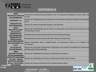 CARRERA 47 No. 65-61 OFICINA 101 EDIFICIO PORTAL DE LA FLORESTA TELEFAX. (7) 6573201 - 
6574509 
BUCARAMANGA - COLOMBIA 
proes@proes.com.co - www.proes.com.co 
AREA 
METROPOLITANA DE 
BUCARAMANGA 
Interventoría Ambiental Intercambiador Vial Vía Palenque-Floridablanca, Sector Reina de 
La Paz. 
URBANAS S. A. 
Estudio de Factibilidad para la Creación de la Empresa de Servicios Públicos de Ruitoque 
E.S.P. 
MUNICIPIO DE 
BUCARAMANGA 
Estudio de Impacto Ambiental Hospital Local del Norte. 
AREA 
METROPOLITANA 
DE CUCUTA 
Estudio de Prefactibilidad para el Cobro por Valorización de las Obras de Construcción del 
Puente Elías M. Soto. 
MUNICIPIO DE 
BUCARAMANGA 
Estratificación Socioeconómica del Área Rural de Bucaramanga. 
MUNICIPIO DE 
PIEDECUESTA 
Estratificación Socioeconómica del Área Urbana de Piedecuesta. 
ELECTRIFICADORA 
DE SANTANDER S.A. 
E.S.P. 
Modelo Estadístico para la Determinación de Consumos Críticos en el Sistema de 
Facturación. 
ALCALDIA DE 
BUCARAMANGA 
Estudio de la Situación Operacional y Reposición de Inversión de la Planta de Pavimentos 
del Municipio de Bucaramanga. 
AREA 
METROPOLITANA 
DE BUCARAMANGA 
Estudio de Factibilidad Económica y Ambiental de la Calle 45. 
INSTITUTO NACIONAL 
DE VIAS - INVIAS 
Estudio de Factibilidad del Cobro por Valorización Anillo Vial de Cúcuta. 
INSTITUTO SEGURO 
SOCIAL SECCIONAL 
SANTANDER 
Estudio de Impacto Ambiental CAA Ciudadela Real de Minas. 
 