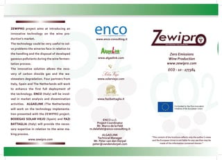 Zero Emissions
Wine Production
www.zewipro.com
ECO - 10 - 277384
“The content of the brochure reflects only the author’s views
and the European Union is not liable for any use that may be
made of the information contained therein.”
ENCO s.r.l.
Project Coordinator
Mr. Marco de la Feld
m.delafeld@enco-consulting.it
ALGAELINK
Technical Manager
Mr. Peter van den Dorpel
peter@vandendorpel.com
www.enco-consulting.it
www.fazibattaglia.it
www.solarviejo.com
www.algaelink.com
ZZero Emissions wine production
ZEWIPRO project aims at introducing an
innovative technology on the wine pro-
duction’s market.
The technology could be very useful to sol-
ve problems the wineries face in relation to
the handling and the disposal of developed
gaseous pollutants during the wine fermen-
tation process.
The innovative solution allows the reco-
very of carbon dioxide gas and the wa-
stewaters degradation. Four partners from
Italy, Spain and The Netherlands will work
to enhance the first full deployment of
the technology. ENCO (Italy) will be invol-
ved in market analysis and dissemination
activities. ALGAELINK (The Netherlands)
will work on the technology implementa-
tion presented with the ZEWIPRO project.
BODEGAS SOLAR VIEJO (Spain) and FAZI
BATTAGLIA (Italy) will provide the neces-
sary expertise in relation to the wine ma-
king process.
www.zewipro.com
 