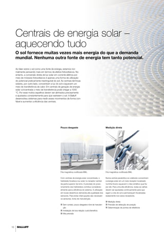 10 
Centrais de energia solar – 
aquecendo tudo 
O sol fornece muitas vezes mais energia do que a demanda 
mundial. Nenhuma outra fonte de energia tem tanto potencial. 
Ao falar sobre o sol como uma fonte de energia, estamos nor-malmente 
pensando mais em termos de efeitos fotovoltaicos. No 
entanto, a conversão direta de luz solar em corrente elétrica por 
meio de módulos fotovoltaicos é apenas uma forma de utilização 
do potencial praticamente inextinguível do sol. As centrais térmicas 
solares, por outro lado, concentram a luz do sol e aquecem um 
meio de transferência de calor. Em centrais de geração de energia 
solar concentrada o meio de transferência pode chegar a 1000 
°C. Por esse motivo espelhos devem ser alinhados precisamente 
e ajustados constantemente para que rastreiem o sol. A Balluff 
desenvolveu sistemas para medir esses movimentos de forma con-fiável 
Pouco desgaste Medição direta 
e aumentar a eficiência das centrais. 
Fita magnética codificada BML 
Numa central parabólica os coletores concentram 
a energia solar em um tubo receptor localizado 
na linha focal e aquecem o óleo sintético que flui 
por ele. Para uma alta eficiência, todas as calhas 
devem ser ajustadas continuamente para que 
sigam a rota do sol e permaneçam focalizadas 
exatamente nos tubos receptores. 
■■ Medição direta 
■■ Precisão de detecção de posição 
■■ Determinação de pontos de referência 
Fita magnética codificada BML. 
Com centrais de energia solar concentrada, o 
helióstato focaliza a luz solar no receptor central 
da parte superior da torre. A precisão do posic-ionamento 
dos helióstatos contribui considerav-elmente 
para a eficiência do sistema. A utilização 
em locais desérticos demanda alta qualidade dos 
sensores. Para evitar interrupções são necessári-os 
sensores, livres de manutenção. 
■■ Sem contato, pouco desgaste e livre de manuten-ção 
■■I nstalação de boa relação custo/benefício 
■■ Alta precisão 
 