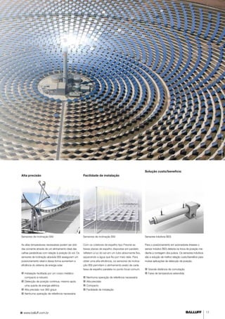 www.balluff.com.br 11 
©Sener/Torresol Energy 
Solução custo/benefício 
Alta precisão Facilidade de instalação 
Sensores indutivos BES 
Para o posicionamento em acionadores lineares o 
sensor indutivo BES detecta na troca de posição me-diante 
a contagem dos pulsos. Os sensores indutivos 
são a solução de melhor relação custo/benefício para 
muitas aplicações de detecção de posição. 
■■ Grande distância de comutação 
■■ Faixa de temperatura estendida 
Sensores de inclinação BSI 
As altas temperaturas necessárias podem ser obti-das 
somente através de um alinhamento ideal das 
calhas parabólicas com relação à posição do sol. Os 
sensores de inclinação absoluta BSI asseguram um 
posicionamento ideal e dessa forma aumentam a 
eficiência do sistema de energia solar. 
■■I nstalação facilitada por um corpo metálico 
compacto e robusto 
■■ Detecção de posição contínua, mesmo após 
uma queda de energia elétrica. 
■■ Alta precisão nos 360 graus 
■■ Nenhuma operação de referência necessária 
Sensores de inclinação BSI 
Com os coletores de espelho tipo Fresnel as 
faixas planas de espelho dispostas em paralelo 
refletem a luz do sol em um tubo absorvente fixo, 
aquecendo a água que flui por meio dele. Para 
obter uma alta eficiência, os sensores de inclina-ção 
BSI permitem o alinhamento exato de cada 
faixa de espelho paralela no ponto focal comum. 
■■ Nenhuma operação de referência necessária 
■■ Alta precisão 
■■ Compacto 
■■ Facilidade de instalação 
 