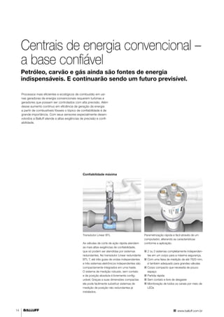 14 
Centrais de energia convencional – 
a base confiável 
Petróleo, carvão e gás ainda são fontes de energia 
indispensáveis. E continuarão sendo um futuro previsível. 
Processos mais eficientes e ecológicos de combustão em usi-nas 
geradoras de energia convencionais requerem turbinas e 
geradores que possam ser controlados com alta precisão. Além 
desse aumento contínuo em eficiência de geração de energia 
a partir de combustíveis fósseis o tópico de confiabilidade é de 
grande importância. Com seus sensores especialmente desen-volvidos 
a Balluff atende a altas exigências de precisão e confi-abilidade. 
Parametrização rápida e fácil através de um 
computador, alterando as características 
conforme a aplicação. 
■■ 2 ou 3 sistemas completamente independen-tes 
em um corpo para a máxima segurança. 
■■ Com uma faixa de medição de até 7620 mm, 
é também adequado para grandes válvulas 
■■Corpo compacto que necessita de pouco 
espaço 
■■ Partida rápida 
■■ Sem contato e livre de desgaste 
■■ Monitoração de todos os canais por meio de 
LEDs 
www.balluff.com.br 
Confiabilidade máxima 
Transdutor Linear BTL 
As válvulas de corte de ação rápida atendem 
as mais altas exigências de confiabilidade, 
que só podem ser atendidas por sistemas 
redundantes. No transdutor Linear redundante 
BTL 7, até três guias de ondas independentes 
e três sistemas eletrônicos independentes são 
compactamente integrados em uma haste. 
O sistema de medição robusto, sem contato 
e de posição absoluta é livremente config-urável. 
Graças a suas dimensões compactas 
ele pode facilmente substituir sistemas de 
medição de posição não redundantes já 
instalados. 
 