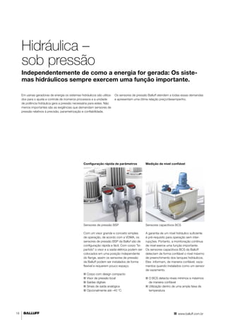 Hidráulica – 
sob pressão 
Independentemente de como a energia for gerada: Os siste-mas 
hidráulicos sempre exercem uma função importante. 
Em usinas geradoras de energia os sistemas hidráulicos são utiliza-dos 
para o ajuste e controle de inúmeros processos e a unidade 
de potência hidráulica gera a pressão necessária para estes. Não 
menos importantes são as exigências que demandam sensores de 
pressão relativos à precisão, parametrização e confiabilidade. 
Os sensores de pressão Balluff atendem a todas essas demandas 
e apresentam uma ótima relação preço/desempenho. 
Configuração rápida de parâmetros 
Sensores de pressão BSP 
Com um visor grande e conceito simples 
de operação, de acordo com a VDMA, os 
sensores de pressão BSP da Balluf são de 
configuração rápida e fácil. Com corpo "bi-partido" 
o visor e a saída elétrica podem ser 
colocados em uma posição independente 
do flange, assim os sensores de pressão 
da Balluff podem ser instalados de forma 
flexível e requerem pouco espaço. 
■■ Corpo com design compacto 
■■ Visor de pressão local 
■■ Saídas digitais 
■■ Sinais de saída analógica 
■■ Opcionalmente até –40 °C 
Medição de nível confiável 
Sensores capacitivos BCS 
A garantia de um nível hidráulico suficiente 
é pré-requisito para operação sem inter-rupções. 
Portanto, a monitoração contínua 
de nível exerce uma função importante. 
Os sensores capacitivos BCS da Balluff 
detectam de forma confiável o nível máximo 
de preenchimento dos tanques hidráulicos. 
Eles informam, de maneira confiável, vaza-mentos 
quando instalados como um sensor 
de vazamento. 
■■ O BCS detecta níveis mínimos e máximos 
de maneira confiável 
■■ Utilização dentro de uma ampla faixa de 
temperatura 
18 www.balluff.com.br 
 