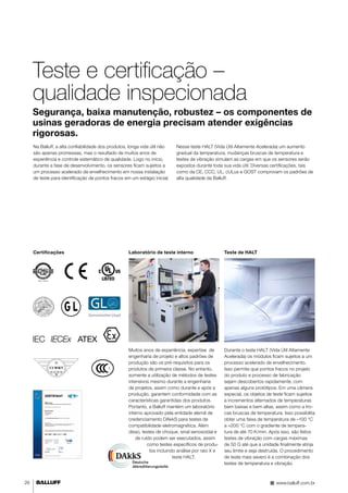 26 
Teste e certificação – 
qualidade inspecionada 
Segurança, baixa manutenção, robustez – os componentes de 
usinas geradoras de energia precisam atender exigências 
rigorosas. 
Na Balluff, a alta confiabilidade dos produtos, longa vida útil não 
são apenas promessas, mas o resultado de muitos anos de 
experiência e controle sistemático de qualidade. Logo no início, 
durante a fase de desenvolvimento, os sensores ficam sujeitos a 
um processo acelerado de envelhecimento em nossa instalação 
de teste para identificação de pontos fracos em um estágio inicial. 
Nesse teste HALT (Vida Útil Altamente Acelerada) um aumento 
gradual da temperatura, mudanças bruscas de temperatura e 
testes de vibração simulam as cargas em que os sensores serão 
expostos durante toda sua vida útil. Diversas certificações, tais 
como da CE, CCC, UL, cULus e GOST comprovam os padrões de 
alta qualidade da Balluff. 
Certificações Laboratório de teste interno Teste de HALT 
Muitos anos de experiência, expertise de 
engenharia de projeto e altos padrões de 
produção são os pré-requisitos para os 
produtos de primeira classe. No entanto, 
somente a utilização de métodos de testes 
intensivos mesmo durante a engenharia 
de projetos, assim como durante e após a 
produção, garantem conformidade com as 
características garantidas dos produtos. 
Portanto, a Balluff mantém um laboratório 
interno aprovado pela entidade alemã de 
credenciamento DAkkS para testes de 
compatibilidade eletromagnética. Além 
disso, testes de choque, sinal senosoidal e 
de ruído podem ser executados, assim 
como testes específicos de produ-tos 
incluindo análise por raio X e 
teste HALT. 
Durante o teste HALT (Vida Útil Altamente 
Acelerada) os módulos ficam sujeitos a um 
processo acelerado de envelhecimento. 
Isso permite que pontos fracos no projeto 
do produto e processo de fabricação 
sejam descobertos rapidamente, com 
apenas alguns protótipos. Em uma câmera 
especial, os objetos de teste ficam sujeitos 
a incrementos alternados de temperaturas 
bem baixas e bem altas, assim como a tro-cas 
bruscas de temperatura. Isso possibilita 
obter uma faixa de temperatura de –100 °C 
a +200 °C com o gradiente de tempera-tura 
de até 70 K/min. Após isso, são feitos 
testes de vibração com cargas máximas 
de 50 G até que a unidade finalmente atinja 
seu limite e seja destruída. O procedimento 
de teste mais severo é a combinação dos 
testes de temperatura e vibração. 
www.balluff.com.br 
 