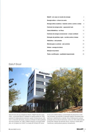 Balluff – em casa no mundo da energia 4 
Energia eólica – a favor do vento 6 
Energia eólica oceânica – lutando contra o vento e ondas 8 
Centrais de energia solar – aquecendo tudo 10 
Usina hidrelétrica – no fluxo 12 
Centrais de energia convencional – a base confiável 14 
Extração de petróleo e gás – corrida contra o tempo 16 
Hidráulica – sob pressão 18 
Monitoração e controle - sob controle 20 
Visões – energia do futuro 22 
Seleção de produto 24 
Teste e certificação – qualidade inspecionada 26 
Balluff Brasil 
Após 30 anos de sua chegada ao Brasil, a Balluff está dez vezes 
maior – da primeira fábrica, instalada na capital paulista em 1983, 
quando 20 colaboradores produziam quase mil sensores por mês. 
Com a crescente demanda, sucesso e aceitação da alta qualidade 
dos seus produtos, em 1996, a Balluff inaugurou sua atual instala-ção, 
um complexo de 4.000m² na cidade de Vinhedo-SP toman-do- 
se como diretriz básica, a proximidade de aeroportos e rodo-vias 
principais, que atendem à operação logística necessária para 
aprimorar o atendimento a clientes. Única multinacional a possuir 
produção local na área de sensores, conta com 200 colaboradores 
produzindo milhares de sensores óticos, indutivos, chaves eletro-mecânicas 
e distribuidores passivos mensalmente. 
www.balluff.com.br 3 
 