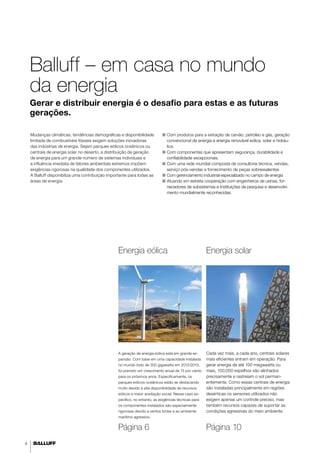 4 
Balluff – em casa no mundo 
da energia 
Gerar e distribuir energia é o desafio para estas e as futuras 
gerações. 
Mudanças climáticas, tendências demográficas e disponibilidade 
limitada de combustíveis fósseis exigem soluções inovadoras 
das indústrias de energia. Sejam parques eólicos oceânicos ou 
centrais de energia solar no deserto, a distribuição de geração 
de energia para um grande número de sistemas individuais e 
a influência imediata de fatores ambientais extremos impõem 
exigências rigorosas na qualidade dos componentes utilizados. 
A Balluff disponibiliza uma contribuição importante para todas as 
áreas de energia: 
■■ Com produtos para a extração de carvão, petróleo e gás, geração 
convencional de energia e energia renovável eólica, solar e hidráu-lica. 
■■ Com componentes que apresentam segurança, durabilidade e 
confiabilidade excepcionais. 
■■ Com uma rede mundial composta de consultoria técnica, vendas, 
serviço pós-vendas e fornecimento de peças sobressalentes 
■■ Com gerenciamento industrial especializado no campo de energia 
■■ Atuando em estreita cooperação com engenheiros de usinas, for-necedores 
de subsistemas e Instituições de pesquisa e desenvolvi-mento 
mundialmente reconhecidas. 
Energia eólica Energia solar 
A geração de energia eólica está em grande ex-pansão. 
Com base em uma capacidade instalada 
no mundo todo de 300 gigawatts em 2012/2013, 
foi previsto um crescimento anual de 15 por cento 
para os próximos anos. Especificamente, os 
parques eólicos oceânicos estão se destacando 
muito devido à alta disponibilidade de recursos 
eólicos e maior aceitação social. Nesse caso es-pecífico, 
no entanto, as exigências técnicas para 
os componentes instalados são especialmente 
rigorosas devido a ventos fortes e ao ambiente 
marítimo agressivo. 
Cada vez mais, a cada ano, centrais solares 
mais eficientes entram em operação. Para 
gerar energia de até 100 megawatts ou 
mais, 100.000 espelhos são alinhados 
precisamente e rastreiam o sol perman-entemente. 
Como essas centrais de energia 
são instaladas principalmente em regiões 
desérticas os sensores utilizados não 
exigem apenas um controle preciso, mas 
também recursos capazes de suportar as 
condições agressivas do meio ambiente. 
Página 6 Página 10 
 