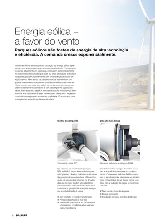 6 
Energia eólica – 
a favor do vento 
Parques eólicos são fontes de energia de alta tecnologia 
e eficiência. A demanda cresce exponencialmente. 
Melhor desempenho 
Transdutor Linear BTL 
Os sistemas de medição de posição 
BTL da Balluff foram desenvolvidos para 
utilização em cilindros hidráulicos de usinas 
de geração de energia eólica. Utilizando o 
ajuste de passo dos sistemas os ângulos 
das pás do rotor podem ser adaptados 
precisamente à velocidade do vento para 
maximizar a geração de energia e assegu-rar 
a confiabilidade da usina. 
■■ Sem contato = livre de manutenção 
■■ Pressão classificada a 600 bar 
■■ Resistente à vibração e ao choque para 
utilização em condições adversas sem 
nenhum problema 
Vida útil mais longa 
Sensores indutivos analógicos BAW 
Desalinhamentos e cargas de ventos encur-tam 
a vida útil dos mancais e do conjunto 
motriz. Os sensores indutivos BAW monito-ram 
o atendimento às tolerâncias em localiza-ções 
críticas (folga de ar). Dessa forma, con-tribui 
para a redução de cargas e maximiza a 
vida útil. 
■■ Sem contato, livre de desgaste 
■■ Design compacto 
■■I nstalação simples, grandes distâncias 
Usinas de última geração para a utilização de energia eólica apre-sentam 
um grau excepcionalmente alto de eficiência. Por exemplo, 
as usinas atualmente em operação, produzem aproximadamente 
20 vezes mais eletricidade que as de 20 anos atrás. Elas executam 
essa produção simultaneamente com uma redução de custo de 
30 por cento. Além disso, os parques eólicos representam um 
grande investimento e requerem uma disponibilidade de mais de 
99 por cento. Isso pode ser obtido somente se os componentes 
forem extremamente confiáveis e com desempenho a prova de 
falhas. Para esse fim, a Balluff tem trabalhado há muito tempo bem 
próxima aos fabricantes líderes de mercado, oferecendo expertise 
industrial e assegurando a mais alta qualidade. Customizada para 
as exigências específicas da energia eólica. 
 
