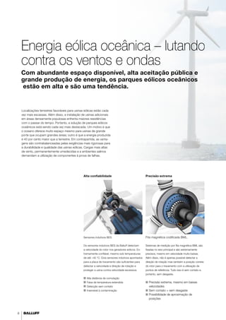 8 
Energia eólica oceânica – lutando 
contra os ventos e ondas 
Com abundante espaço disponível, alta aceitação pública e 
grande produção de energia, os parques eólicos oceânicos 
estão em alta e são uma tendência. 
Localizações terrestres favoráveis para usinas eólicas estão cada 
vez mais escassas. Além disso, a instalação de usinas adicionais 
em áreas densamente populosas enfrenta maiores resistências 
com o passar do tempo. Portanto, a solução de parques eólicos 
oceânicos está sendo cada vez mais destacada. Um motivo é que 
o oceano oferece muito espaço mesmo para usinas de grande 
porte que ocupam grandes áreas; outro é que a energia produzida 
é 40 por cento maior que a terrestre. Em contrapartida, as vanta-gens 
são contrabalanceadas pelas exigências mais rigorosas para 
a durabilidade e qualidade das usinas eólicas. Cargas mais altas 
de vento, permanentemente umedecidas e a ambientes salinos 
demandam a utilização de componentes à prova de falhas. 
Alta confiabilidade 
Sensores indutivos BES 
Os sensores indutivos BES da Balluff detectam 
a velocidade do rotor nos geradores eólicos. Ex-tremamente 
confiável, mesmo sob temperaturas 
de até –40 °C. Dois sensores indutivos apontados 
para a placa de travamento são suficientes para 
detectar a velocidade e direção de rotação e 
proteger a usina contra velocidade excessiva. 
■■ Alta distância de comutação 
■■ Faixa de temperatura estendida 
■■ Detecção sem contato 
■■I nsensível à contaminação 
Precisão extrema 
Fita magnética codificada BML. 
Sistemas de medição por fita magnética BML são 
fixadas no eixo principal e são extremamente 
precisos, mesmo em velocidade muito baixas. 
Além disso, não é apenas possível detectar a 
direção de rotação mas também a posição correta 
do rotor para o travamento com a utilização de 
pontos de referência. Tudo isso é sem contato e, 
portanto, sem desgaste. 
■■ Precisão extrema, mesmo em baixas 
velocidades 
■■ Sem contato = sem desgaste 
■■ Possibilidade de aproximação de 
posições 
 