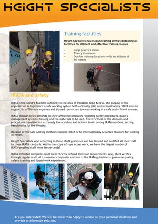 Training facilities
                                           Height Specialists has its own training centre containing all


                                                   Large practice room
                                                   Theory classroom
                                                   Outside training locations with an altitude of
                                                   50 metres




IRATA and safety

organisation is to promote a safe working system both nationally (UK) and internationally. IRATA aims to



management systems, training and the materials to be used. The strictness of the demands and
procedures translate into extremely low accident and incident levels among IRATA members, setting
benchmarks for the industry.

Because of the safe working methods implied, IRATA is the internationally accepted standard for working
at height.


to these IRATA standards. Within the scope of rope access work, we have the largest number of



through regular audits if its member companies conform to the IRATA guideline to guarantee quality,
safety, training and logged work experience.




  Are you interested? We will be more than happy to advise on your personal situation and
  provide a tailormade solution.
 