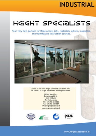 INDUSTRIAL


Your very best partner for Rope Access jobs, materials, advice, inspection
                  and training and instruction courses.




                  Curious to see what Height Specialists can do for you?
                 Just contact us to get acquainted, no strings attached.

                                    Height Specialists
                                    Dynamoweg 26-28
                                       2627 CH Delft
                                     The Netherlands
                                  Tel : +31 (15) 2565662
                                  Fax: +31 (15) 3807957
                                info@heightspecialists.nl
                                www.heightspecialists.nl




                                                               www.heightspecialists.nl
 