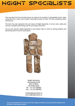 From way back the Cairn has been known as a beacon for travellers in inhospitable terrain. Upon
seeing the Cairn, many a lost traveller would sigh a breath of relief. The Cairn symbolizes safety
and security.

The Cairn thus also represents the core values of Height Specialists. In all our work, safety and


You can rest assured: Height Specialists is your beacon when it comes to solving problems and
performing work in hard to reach places.




                                   Height Specialists
                                   Dynamoweg 26-28
                                      2627 CH Delft
                                    The Netherlands
                                 Tel : +31 (15) 2565662
                                 Fax : +31 (15) 3807957

                                info@heightspecialists.nl
                                www.heightspecialists.nl




  Are you interested? We will be more than happy to advise on your personal situation and
  provide a tailormade solution.
 