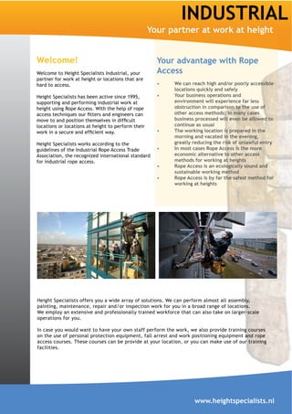 INDUSTRIAL
                                                    Your partner at work at height


Welcome!                                              Your advantage with Rope
Welcome to Height Specialists Industrial, your        Access
partner for work at height or locations that are
hard to access.                                           We can reach high and/or poorly accessible
                                                          locations quickly and safely
Height Specialists has been active since 1995,            Your business operations and
supporting and performing industrial work at              environment will experience far less
height using Rope Access. With the help of rope           obstruction in comparison to the use of
                                                          other access methods; in many cases
                                                          business processed will even be allowed to
locations or locations at height to perform their         continue as usual
                                                          The working location is prepared in the
                                                          morning and vacated in the evening,
Height Specialists works according to the                 greatly reducing the risk of unlawful entry
guidelines of the Industrial Rope Access Trade            In most cases Rope Access is the more
Association, the recognized international standard        economic alternative to other access
for industrial rope access.                               methods for working at heights
                                                          Rope Access is an ecologically sound and
                                                          sustainable working method
                                                          Rope Access is by far the safest method for
                                                          working at heights




Height Specialists offers you a wide array of solutions. We can perform almost all assembly,
painting, maintenance, repair and/or inspection work for you in a broad range of locations.
We employ an extensive and professionally trained workforce that can also take on larger-scale
operations for you.

In case you would want to have your own staff perform the work, we also provide training courses
on the use of personal protection equipment, fall arrest and work positioning equipment and rope
access courses. These courses can be provide at your location, or you can make use of our training
facilities.




                                                                   www.heightspecialists.nl
 