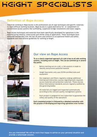 Definition of Rope Access
Industrial climbing or Rope Access is the professional use of rope techniques and specific materials
to reach difficult working locations. Rope Access is a good alternative for –or complement to-
conventional access systems like scaffolding, suspension bridge installations and tower wagons.

Rope Access techniques and materials have been specifically developed for operations in the
manufacturing industry, construction and similar areas of application. These techniques have
advanced considerably over the last 20 years and conform to occupational health and safety
standards and international guidelines for working at height.




                                  Our view on Rope Access
                                  To us a clearly organized approach of a job is key to all safe working
                                  systems, including work at height. This can be summed up in several
                                  key points.

                                          Before starting out on a job, a risk analysis is made to
                                          identify and prevent potential hazards


                                          equipment


                                          training and instruction courses regarding tools required,
                                          access materials and protection materials. These courses
                                          follow international standards and are regularly audited by
                                          the governing bodies

                                          All materials are logged and inspected systematically
                                          according to the relevant quality management systems

                                          Each project is assigned its own supervisor to guarantee the
                                          safety and quality of the operations

                                  Each completed project is followed by a detailed evaluation with
                                  the purpose of developing and improving operations even further.




  Are you interested? We will be more than happy to advise on your personal situation and
  provide a tailormade solution.
 