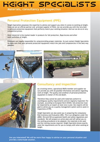 Materials, consultancy and inspection


Personal Protection Equipment (PPE)
Height Specialists possesses the expertise to advise and support you when it comes to working at height.

in personal protection equipment that perfectly match your working situation. And we can do so at very
competitive prices.


work/activities at height.

Employers are legally responsible for using/providing proper materials. So just contact Height Specialists
to make sure that your personal protection equipment match the jobs and competencies in the best way
possible.




                                       Consultancy and inspection
                                       As a training centre, operational IRATA-member and supplier we
                                       can provide you with all possible information and advice regarding
                                       work at height. The quality and condition of personal protection
                                       equipment is matter of life and death.

                                       Therefore they cannot be used until materials conform to
                                       unambiguous quality requirements and are regularly inspected. For
                                       example, according to European Norm EN365, fall protection must
                                       be inspected by an expert at least once a year. Our experts will be
                                       glad to advise you on a quality management system and/or assist in


                                       Height Specialist can also assist you in preparing the compulsory
                                       Risk Inventory and Evaluation (RIE). This is an obligation under the
                                       ARBO, VCA and ISO occupational health and safety regulations and
                                       standards. We will prepare an action plan and will advise you on
                                       the working procedures to be adopted, the materials to be used
                                       and the training courses required. Height Specialsts knows exactly
                                       what the requirements are for you to comply with when working at
                                       height.




  Are you interested? We will be more than happy to advise on your personal situation and
  provide a tailormade solution.
 