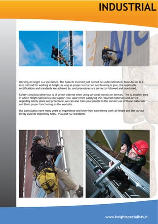 INDUSTRIAL




Working at height is a specialism. The hazards involved just cannot be underestimated. Rope Access is a
safe method for working at height as long as proper instruction and training is give, the applicable


Safety-conscious behaviour is of prime interest when using personal protection devices. This is another area
in which Height Specialists can support you. Apart from supplying the required materials and advice
regarding safety plans and procedures we can also train your people in the correct use of these materials
and their proper functioning on the worksite.

Our consultants have many years of experience and know-how concerning work at height and the various
safety aspects implied by ARBO, VCA and ISO-standards.




                                                                        www.heightspecialists.nl
 