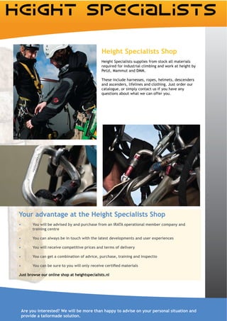 Height Specialists Shop
                                              Height Specialists supplies from stock all materials
                                              required for industrial climbing and work at height by


                                              These include harnesses, ropes, helmets, descenders
                                              and ascenders, lifelines and clothing. Just order our
                                              catalogue, or simply contact us if you have any
                                              questions about what we can offer you.




Your advantage at the Height Specialists Shop
       You will be advised by and purchase from an IRATA operational member company and
       training centre

       You can always be in touch with the latest developments and user experiences

       You will receive competitive prices and terms of delivery

       You can get a combination of advice, purchase, training and inspectio



Just browse our online shop at heightspecialists.nl




 Are you interested? We will be more than happy to advise on your personal situation and
 provide a tailormade solution.
 
