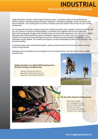 INDUSTRIAL
                                                 Instruction and training courses


Height Specialists provides a wide range of training courses. If required, these can be combined with
advisory sessions, required personal protection equipment, maintenance packages, follow-up sessions and
rescue materials. Our starting point is to offer a training course that matches the practice of your working
environment.



Apart from having gone through many training courses and instructions themselves, the instructors of Height

respond to all questions course participants may have, and give practical examples of situations in which
techniques may be applied. This enables participants to acquire knowledge and skills in line with their own
practical situation.

As training classes never exceed 8 participants, quality, personal attention and the best possible training
results are guaranteed.

Training courses and sessions can be arranged in our own training centre, but also held in other locations
desired by you.




   We offer training at all IRATA levels:

           Trainee Technician (level 1)
           Operative Technician (level 2)
           Supervisor Technician (level 3)




                                                                   We also offer practical training courses:

                                                                           Working at height
                                                                           (for management too)
                                                                           Personal fall protection
                                                                           Rescue operations
                                                                           In-company operations
                                                                           Theatre crew operations




                                                                         www.heightspecialists.nl
 