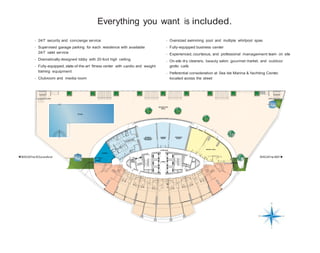 Everything you want is included.
- 24/7 security and concierge service

- Oversized swimming pool and multiple whirlpool spas

- Supervised garage parking for each residence with available
24/7 valet service

- Fully-equipped business center

- Dramatically designed lobby with 20-foot high ceiling

- On-site dry cleaners, beauty salon, gourmet market, and outdoor
grotto café

- Experienced, courteous, and professional management team on site

- Fully-equipped, state-of-the-art fitness center with cardio and weight
training equipment

- Preferential consideration at Sea Isle Marina & Yachting Center,
located across the street

- Clubroom and media room

RECREATION
DECK

POOL

WEIGHT
EQUIPMENT
TRAINING

CARDIO
ROOM

CORRIDOR

AEROBICS
ROOM

SOCIAL HALL

LOGGIA

BISCAYne BOuLevArd

BISCAYne BAY
MECH.

LOBBY

 