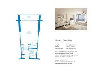 TERRACE
16‘ 0” x 5’ 0”
4.88m x 1.52m

STUDIO
20‘ 0” x 15’ 0”
6.10m x 4.57m

Studio | One Bath
WALK-IN
CLOSET

KITCHEN
8‘ 4” x 6’ 0”

Living Area:

503 sq. ft. / 46.7 m²

Balcony:

83 sq. ft. / 7.7 m²

Total Living Area:

CLOSET

586 sq. ft. / 54.4 m²

2.54m x 1.83m

BATHROOM
8‘ 2” x 6’ 0”
2.49m x 1.83m

Typical Studio Residences are available as A1
and A2 and are also located on the
11th and 12th floors. All Studios range from 469
to 591 square feet including terrace.
Available on floors 11 to 51
Penthouse residences available 52 to 55
Tower suites available on 56th floor

 